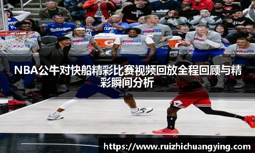 NBA公牛对快船精彩比赛视频回放全程回顾与精彩瞬间分析